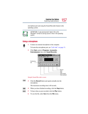 Page 157157
Exploring Your Options
Exploring audio features
microphone jack and using the Sound Recorder feature in the 
operating system.
DEFINITION: A .wav (pronounced “wave”) file is the 
Windows® format for storing sound in files in the operating 
system. 
Using a microphone
1Connect an external microphone to the computer. 
To locate the microphone port, see “Left side” on page 31.
2Click Start, point to Programs, Accessories, 
Entertainment, then click Sound Recorder.
Sample Sound Recorder screen
3Click the...