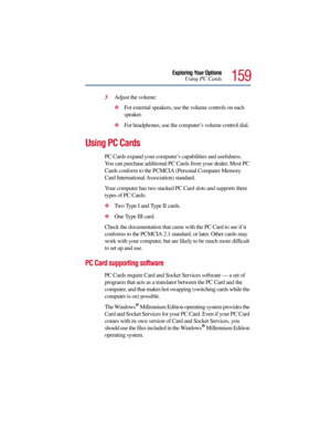 Page 159159
Exploring Your Options
Using PC Cards
3Adjust the volume:
For external speakers, use the volume controls on each 
speaker.
For headphones, use the computer’s volume control dial.
Using PC Cards
PC Cards expand your computer’s capabilities and usefulness. 
You can purchase additional PC Cards from your dealer. Most PC 
Cards conform to the PCMCIA (Personal Computer Memory 
Card International Association) standard. 
Your computer has two stacked PC Card slots and supports three 
types of PC Cards:...