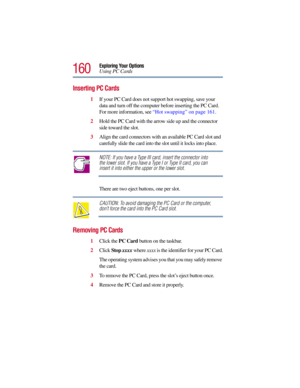 Page 160160
Exploring Your Options
Using PC Cards
Inserting PC Cards
1If your PC Card does not support hot swapping, save your 
data and turn off the computer before inserting the PC Card. 
For more information, see “Hot swapping” on page 161.
2Hold the PC Card with the arrow side up and the connector 
side toward the slot.
3Align the card connectors with an available PC Card slot and 
carefully slide the card into the slot until it locks into place.
NOTE: If you have a Type III card, insert the connector into...