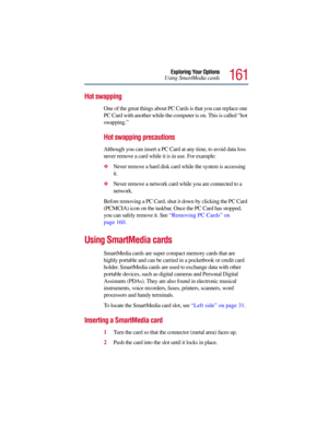 Page 161161
Exploring Your Options
Using SmartMedia cards
Hot swapping
One of the great things about PC Cards is that you can replace one 
PC Card with another while the computer is on. This is called “hot 
swapping.” 
Hot swapping precautions
Although you can insert a PC Card at any time, to avoid data loss 
never remove a card while it is in use. For example:
Never remove a hard disk card while the system is accessing 
it.
Never remove a network card while you are connected to a 
network.
Before removing a...