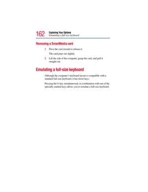 Page 162162
Exploring Your Options
Emulating a full-size keyboard
Removing a SmartMedia card
1Press the card inward to release it.
The card pops out slightly.
2Lift the side of the computer, grasp the card, and pull it 
straight out.
Emulating a full-size keyboard
Although the computer’s keyboard layout is compatible with a 
standard full-size keyboard, it has fewer keys. 
Pressing the
 Fn key simultaneously in combination with one of the 
specially marked keys allows you to emulate a full-size keyboard.  