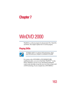 Page 163163
Chapter 7
WinDVD 2000
WinDVD is a software program for playing back CDs, VideoCDs 
and DVDs. This chapter explains how to use this program.
Playing DVDs
TECHNICAL NOTE: For optimum DVD performance, always 
play DVDs while your computer is connected to AC power.
For systems with a DVD-ROM or DVD-ROM/CD-RW  
multifunction drive, you can use InterVideo WinDVD™
 to play 
DVDs. WinDVD is an easy-to-use, full-featured multimedia 
control center that helps you get the most out of the exciting world 
of DVD...