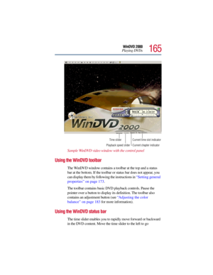 Page 165165
WinDVD 2000
Playing DVDs
Sample WinDVD video window with the control panel 
Using the WinDVD toolbar
The WinDVD window contains a toolbar at the top and a status 
bar at the bottom. If the toolbar or status bar does not appear, you 
can display them by following the instructions in “Setting general 
properties” on page 173. 
The toolbar contains basic DVD playback controls. Pause the 
pointer over a button to display its definition. The toolbar also 
contains an adjustment button (see “Adjusting the...