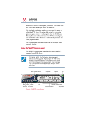 Page 166166
WinDVD 2000
Playing DVDs
backward or move it to the right to go forward. The current time 
slot is indicated on the right side of the status bar. 
The playback speed slider enables you to control the speed at 
which the DVD plays. Move the slider to the left to slow the 
playback speed or move it to the right to play the DVD faster. 
Placing the slider in the center plays the DVD at normal speed, 
and enables the audio. The audio is automatically muted at any 
other playback speed.
The current...