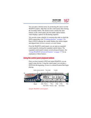 Page 167167
WinDVD 2000
Playing DVDs
You can open a shortcut menu, by positioning the cursor over the 
WinDVD window, other than over the control panel, then clicking 
the secondary button. The shortcut menu contains the same 
features as the control panel, plus the enable caption feature, 
which displays captions for the hearing impaired.
You can also create a playlist, to customize the order in which the 
DVD content plays (see “Creating playlists” on page 170). 
Once a DVD is playing, the counter displays the...