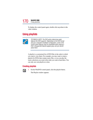 Page 170170
WinDVD 2000
Using playlists
To display the control panel again, double-click anywhere in the 
video window. 
Using playlists
TECHNICAL NOTE: The DVD author determines what 
features the DVD supports. Depending on the DVD format 
and your computer’s hardware configuration, some of the 
control panel features may be unavailable when playing a 
DVD. Unsupported features appear gray, and you cannot 
select them.
A playlist is a customized list of DVD files in the order in which 
you want to view them....