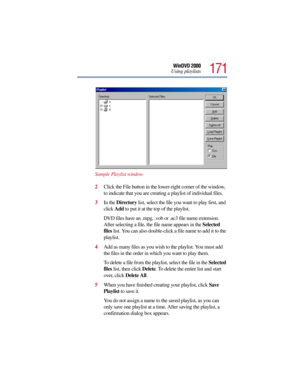 Page 171171
WinDVD 2000
Using playlists
Sample Playlist window
2Click the File button in the lower-right corner of the window, 
to indicate that you are creating a playlist of individual files.
3In the Directory list, select the file you want to play first, and 
click Add to put it at the top of the playlist.
DVD files have an .mpg, .vob or .ac3 file name extension. 
After selecting a file, the file name appears in the Selected 
files list. You can also double-click a file name to add it to the 
playlist. 
4Add...