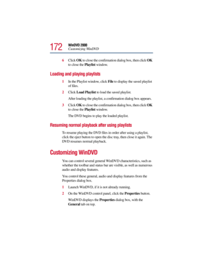 Page 172172
WinDVD 2000
Customizing WinDVD
6Click OK to close the confirmation dialog box, then click OK 
to close the Playlist window.
Loading and playing playlists
1In the Playlist window, click File to display the saved playlist 
of files.
2Click Load Playlist to load the saved playlist.
After loading the playlist, a confirmation dialog box appears.
3Click OK to close the confirmation dialog box, then click OK 
to close the Playlist window.
The DVD begins to play the loaded playlist.
Resuming normal playback...