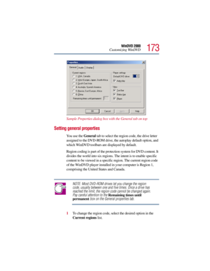 Page 173173
WinDVD 2000
Customizing WinDVD
Sample Properties dialog box with the General tab on top
Setting general properties
You use the General tab to select the region code, the drive letter 
assigned to the DVD-ROM drive, the autoplay default option, and 
which WinDVD toolbars are displayed by default.
Region coding is part of the protection system for DVD content. It 
divides the world into six regions. The intent is to enable specific 
content to be viewed in a specific region. The current region code 
of...