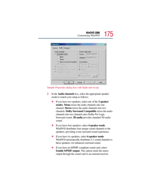 Page 175175
WinDVD 2000
Customizing WinDVD
Sample Properties dialog box with Audio tab on top.
2In the Audio channels box, select the appropriate speaker 
mode to match your setup as follows:
If you have two speakers, select one of the 2 speaker 
modes. Mono mixes the audio channels into one 
channel. Stereo mixes the audio channels into two 
channels. Dolby Surround Compatible mixes the audio 
channels into two channels plus Dolby Pro Logic 
Surround sound. 3D audio provides standard 3D audio 
sound.
If you...