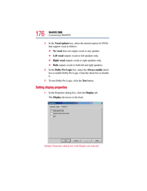 Page 176176
WinDVD 2000
Customizing WinDVD
3In the Vocal options box, select the desired option for DVDs 
that support vocal as follows:
No vocal does not output vocals to any speaker.
Left vocal outputs vocals to left speakers only.
Right vocal outputs vocals to right speakers only.
Both outputs vocals to both left and right speakers.
4In the Dolby Pro Logic box, select the Always enable check 
box to enable Dolby Pro Logic. Clear the check box to disable 
it.
5To test Dolby Pro Logic, click the Te s t...