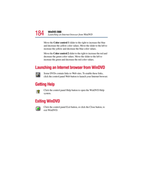 Page 184184
WinDVD 2000
Launching an Internet browser from WinDVD
Move the Color control 1 slider to the right to increase the blue 
and decrease the yellow color values. Move the slider to the left to 
increase the yellow and decrease the blue color values.
Move the Color control 2 slider to the right to increase the red and 
decrease the green color values. Move the slider to the left to 
increase the green and decrease the red color values.
Launching an Internet browser from WinDVD
Some DVDs contain links to...