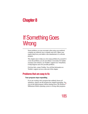 Page 185185
Chapter 8
If Something Goes 
Wrong
Some problems you may encounter when using your notebook 
computer are relatively easy to identify and solve. Others may 
require help from your dealer or the manufacturer of a software 
program. 
This chapter aims to help you solve many problems by yourself. It 
covers the problems you are most likely to encounter. For further 
assistance and solutions, use Toshiba’s support tool, VirtualTech, 
to help diagnose and solve possible problems.
If all else fails,...