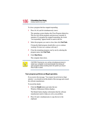 Page 186186
If Something Goes WrongProblems that are easy to fix
To close a program that has stopped responding:
1Press 
Ctrl, Alt, and Del simultaneously (once).
The operating system displays the Close Program dialog box. 
This box lists all the programs and processes currently in 
operation. If a program has stopped responding, the words 
“not responding” appear beside its name in the list.
2Select the program you want to close, then click End Task.
Closing the failed program should allow you to continue...
