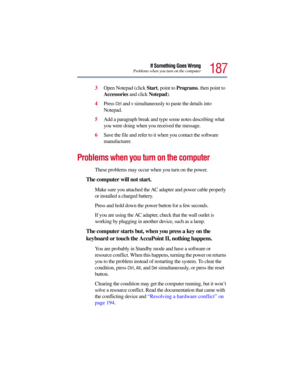 Page 187187
If Something Goes WrongProblems when you turn on the computer
3Open Notepad (click Start, point to Programs, then point to 
Accessories and click Notepad).
4Press 
Ctrl and v simultaneously to paste the details into 
Notepad.
5Add a paragraph break and type some notes describing what 
you were doing when you received the message.
6Save the file and refer to it when you contact the software 
manufacturer.
Problems when you turn on the computer 
These problems may occur when you turn on the power.
The...