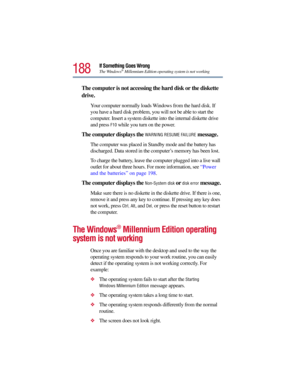 Page 188188
If Something Goes Wrong
The Windows®Millennium Edition operating system is not working
The computer is not accessing the hard disk or the diskette 
drive. 
Your computer normally loads Windows from the hard disk. If 
you have a hard disk problem, you will not be able to start the 
computer. Insert a system diskette into the internal diskette drive 
and press 
F10 while you turn on the power.
The computer displays the WARNING RESUME FAILURE message.
The computer was placed in Standby mode and the...