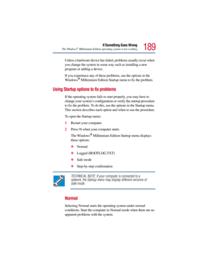 Page 189189
If Something Goes Wrong
The Windows®Millennium Edition operating system is not working
Unless a hardware device has failed, problems usually occur when 
you change the system in some way such as installing a new 
program or adding a device.
If you experience any of these problems, use the options in the 
Windows
®Millennium Edition Startup menu to fix the problem.
Using Startup options to fix problems
If the operating system fails to start properly, you may have to 
change your system’s configuration...