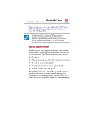 Page 191191
If Something Goes Wrong
The Windows®Millennium Edition operating system is not working
Other problems may involve a device driver. See “The Windows® 
Millennium Edition operating system can help you” on 
page 193 to fix the problem.
TECHNICAL NOTE: The Windows®Millennium Edition 
operating system automatically starts in Safe mode if it 
detects that system startup failed or the Registry (the file that 
defines how the operating system is set up) is corrupted.
Step-by-step confirmation
When you turn...