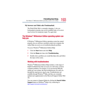 Page 193193
If Something Goes Wrong
The Windows®Millennium Edition operating system is not working
My browser can’t find a site I bookmarked.
The World Wide Web is constantly changing. A site you 
bookmarked yesterday may not be available today or its server 
may be down for temporary repair. Try again later.
The Windows® Millennium Edition operating system can 
help you
If Windows®Millennium Edition operating system has started 
properly, but you still have a problem using your computer, the 
online Help can...