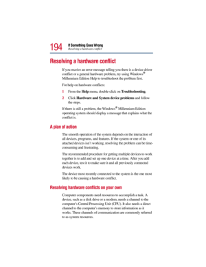Page 194194
If Something Goes WrongResolving a hardware conflict
Resolving a hardware conflict
If you receive an error message telling you there is a device driver 
conflict or a general hardware problem, try using Windows® 
Millennium Edition Help to troubleshoot the problem first.
For help on hardware conflicts:
1From the Help menu, double-click on Troubleshooting.
2Click Hardware and System device problems and follow 
the steps.
If there is still a problem, the Windows
® Millennium Edition 
operating system...