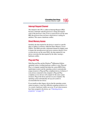Page 195195
If Something Goes WrongResolving a hardware conflict
Interrupt Request Channel 
The channel to the CPU is called an Interrupt Request (IRQ) 
because it interrupts what the processor is doing and requests 
some of the processor’s time. If two or more devices use the same 
IRQ, the processor does not know which device is asking for 
attention. This causes a hardware conflict.
Direct Memory Access 
Similarly, the data required by the device is stored in a specific 
place or address in memory called the...