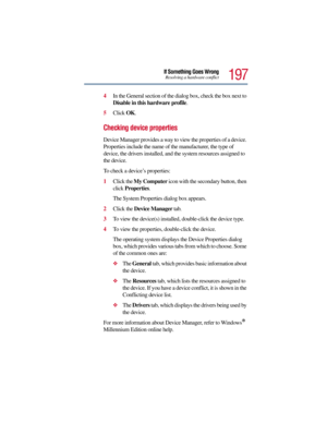 Page 197197
If Something Goes WrongResolving a hardware conflict
4In the General section of the dialog box, check the box next to 
Disable in this hardware profile.
5Click OK.
Checking device properties
Device Manager provides a way to view the properties of a device. 
Properties include the name of the manufacturer, the type of 
device, the drivers installed, and the system resources assigned to 
the device. 
To check a device’s properties:
1Click the My Computer icon with the secondary button, then 
click...