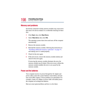 Page 198198
If Something Goes WrongResolving a hardware conflict
Memory card problems 
Incorrectly connected or faulty memory modules may cause errors 
that seem to be device-related. It is worthwhile checking for these 
first:
1Click Start, then click Shut Down.
2Select Shut down, then click OK.
The operating system shuts down and turns off the computer 
automatically.
3Remove the memory module.
4Reinstall the memory module, following the instructions in 
“Installing additional memory (optional)” on page 47,...