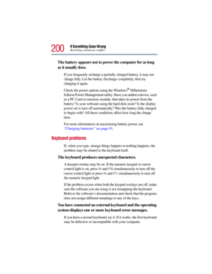 Page 200200
If Something Goes WrongResolving a hardware conflict
The battery appears not to power the computer for as long 
as it usually does.
If you frequently recharge a partially charged battery, it may not 
charge fully. Let the battery discharge completely, then try 
charging it again.
Check the power options using the Windows
® Millennium 
Edition Power Management utility. Have you added a device, such 
as a PC Card or memory module, that takes its power from the 
battery? Is your software using the hard...