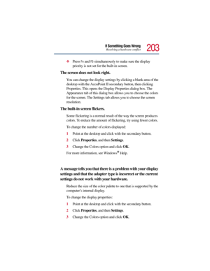 Page 203203
If Something Goes WrongResolving a hardware conflict
Press Fn and F5 simultaneously to make sure the display 
priority is not set for the built-in screen.
The screen does not look right.
You can change the display settings by clicking a blank area of the 
desktop with the AccuPoint II secondary button, then clicking 
Properties. This opens the Display Properties dialog box. The 
Appearance tab of this dialog box allows you to choose the colors 
for the screen. The Settings tab allows you to choose...