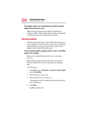 Page 204204
If Something Goes WrongResolving a hardware conflict
The display mode is set to Simultaneous and the external 
display device does not work.
Make sure the external monitor is capable of displaying at 
resolutions of 800 x 600 or higher. Devices that do not support this 
resolution will only work in Internal/External mode.
Disk drive problems 
Problems with the hard disk or with a diskette drive usually show 
up as an inability to access the disk or as sector errors. Sometimes 
a disk problem may...