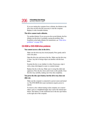 Page 206206
If Something Goes WrongResolving a hardware conflict
If you are starting the computer from a diskette, the diskette in the 
drive does not have the files necessary to start the computer. 
Replace it with a bootable diskette.
The drive cannot read a diskette.
Try another diskette. If you can access the second diskette, the first 
diskette (not the drive) is probably causing the problem. Run 
ScanDisk on the faulty diskette (for instructions, see “Disk drive 
problems” on page 204).
CD-ROM or DVD-ROM...