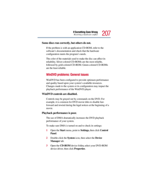 Page 207207
If Something Goes WrongResolving a hardware conflict
Some discs run correctly, but others do not.
If the problem is with an application CD-ROM, refer to the 
software’s documentation and check that the hardware 
configuration meets the program’s needs.
The color of the materials used to make the disc can affect its 
reliability. Silver-colored CD-ROMs are the most reliable, 
followed by gold-colored CD-ROM. Green-colored CD-ROMs 
are the least reliable.
WinDVD problems: General issues
WinDVD has been...