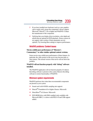 Page 209209
If Something Goes WrongResolving a hardware conflict
3If you have installed new hardware (such as a new graphics 
card or audio card), ensure the component’s drivers support 
Microsoft
® DirectX® 5.2b or higher and WinDVD. Contact 
the manufacturer of the component.
4Verifying that your display driver resolution, color depth and 
refresh rate are optimal for DVD playback. (Some systems do 
not support video overlays if these parameters are not 
optimal.) Try lowering these settings to improve...