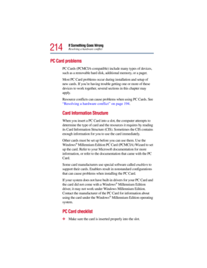 Page 214214
If Something Goes WrongResolving a hardware conflict
PC Card problems 
PC Cards (PCMCIA-compatible) include many types of devices, 
such as a removable hard disk, additional memory, or a pager. 
Most PC Card problems occur during installation and setup of 
new cards. If you’re having trouble getting one or more of these 
devices to work together, several sections in this chapter may 
apply.
Resource conflicts can cause problems when using PC Cards. See 
“Resolving a hardware conflict” on page 194....