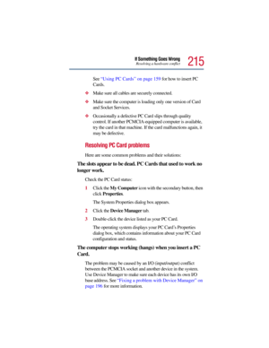 Page 215215
If Something Goes WrongResolving a hardware conflict
See “Using PC Cards” on page 159 for how to insert PC 
Cards.
Make sure all cables are securely connected.
Make sure the computer is loading only one version of Card 
and Socket Services.
Occasionally a defective PC Card slips through quality 
control. If another PCMCIA-equipped computer is available, 
try the card in that machine. If the card malfunctions again, it 
may be defective.
Resolving PC Card problems
Here are some common problems and...