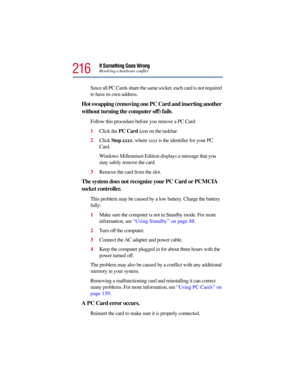 Page 216216
If Something Goes WrongResolving a hardware conflict
Since all PC Cards share the same socket, each card is not required 
to have its own address.
Hot swapping (removing one PC Card and inserting another 
without turning the computer off) fails.
Follow this procedure before you remove a PC Card:
1Click the PC Card icon on the taskbar.
2Click Stop xxxx, where xxxx is the identifier for your PC 
Card.
Windows Millennium Edition displays a message that you 
may safely remove the card.
3Remove the card...