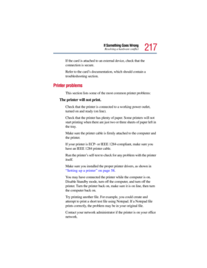 Page 217217
If Something Goes WrongResolving a hardware conflict
If the card is attached to an external device, check that the 
connection is secure.
Refer to the card’s documentation, which should contain a 
troubleshooting section.
Printer problems 
This section lists some of the most common printer problems:
The printer will not print.
Check that the printer is connected to a working power outlet, 
turned on and ready (on line).
Check that the printer has plenty of paper. Some printers will not 
start...