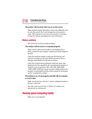Page 218218
If Something Goes WrongDevelop good computing habits
The printer will not print what you see on the screen.
Many programs display information on the screen differently from 
the way they print it. See if your program has a print preview 
mode. This mode lets you see your work exactly as it will print. 
Contact the software manufacturer for more information.
Modem problems 
This section lists common modem problems:
The modem will not receive or transmit properly.
Make sure the cable from the modem to...