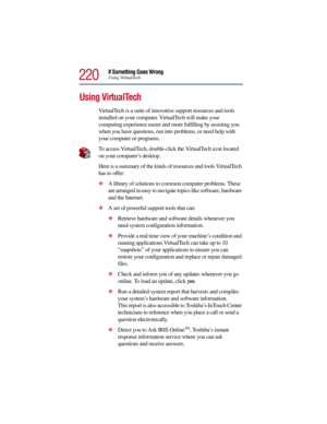 Page 220220
If Something Goes WrongUsing VirtualTech
Using VirtualTech 
VirtualTech is a suite of innovative support resources and tools 
installed on your computer. VirtualTech will make your 
computing experience easier and more fulfilling by assisting you 
when you have questions, run into problems, or need help with 
your computer or programs. 
To access VirtualTech, double-click the VirtualTech icon located 
on your computer’s desktop.
Here is a summary of the kinds of resources and tools VirtualTech 
has...