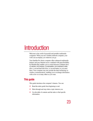 Page 2323
Introduction
Welcome to the world of powerful and portable multimedia 
computers! With your new Toshiba notebook computer, your 
work can accompany you wherever you go. 
Your Satellite Pro Series computer offers enhanced multimedia 
features and easy Internet access combined with great flexibility. 
Its Modular Bay enables you to switch between a diskette drive, 
CD-ROM , DVD-ROM , CD-ROM/RW, DVD-ROM/CD-RW 
drive, a second hard disk drive, or second battery as you need 
them. Your computer may also...