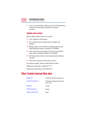 Page 222222
If Something Goes WrongOther Toshiba Internet Web sites
2Next, try one of Toshiba’s online services. The Toshiba Forum 
can be accessed through CompuServe® by typing:
go toshiba.
Toshiba voice contact
Before calling Toshiba, make sure you have:
Your computer’s serial number.
The computer and any optional devices related to the 
problem.
Backup copies of your Windows operating system and all 
other preloaded software on diskettes or CD-ROM.
Name and version of the program involved in the problem...