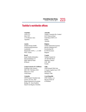 Page 223223
If Something Goes WrongToshibas worldwide offices
Toshibas worldwide offices
Argentina
Acron, S.A.
Solís 1525
(1134) Buenos Aires
ArgentinaAu s t r a l ia
Toshiba (Australia) Pty. Limited
84-92 Talavera Road
North Ryde NSW 2113
Sydney
Australia
Au s t r ia
Toshiba Europe GmbH
Niederlassung 
Österreich
Landstraßer
Hauptstraße 2/259 a - c, A-1030
Wien, AustriaBelgium
Toshiba Information Systems 
Benelux (Belgium) B.V.
Excelsiorlaan 40
B-1930 Zaventem
Belgium
Brazil
Semp Toshiba Informática
Silveria...