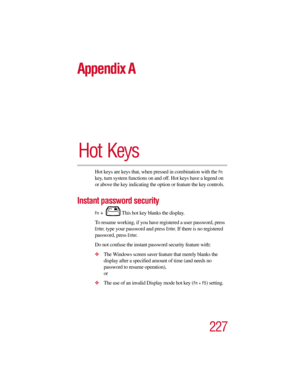 Page 227227
Appendix A
Hot Keys
Hot keys are keys that, when pressed in combination with the Fn 
key, turn system functions on and off. Hot keys have a legend on 
or above the key indicating the option or feature the key controls.
Instant password security
Fn +  This hot key blanks the display.
To resume working, if you have registered a user password, press 
Enter, type your password and press Enter. If there is no registered 
password, press 
Enter. 
Do not confuse the instant password security feature with:...