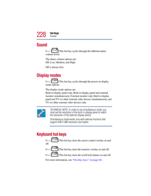 Page 228Hot Keys
Sound
228
Sound
Fn +  This hot key cycles through the different alarm 
volume levels.
The alarm volume options are: 
Off, Low, Medium, and High. 
Off is always first. 
Display modes
Fn +  This hot key cycles through the power-on display 
mode options.
The display mode options are: 
Built-in display panel only, Built-in display panel and external 
monitor simultaneously, External monitor only, Built in display 
panel and TV (or other external video device) simultaneously, and 
TV (or other...