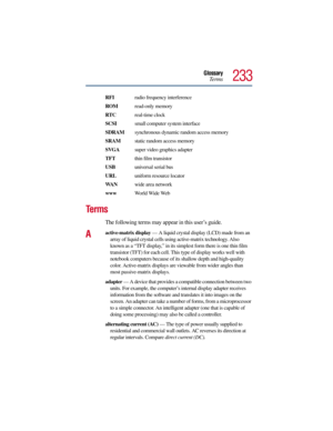 Page 233Glossary
Te r m s
233
RFI radio frequency interference
ROM read-only memory
RTC real-time clock
SCSI  small computer system interface
SDRAM  synchronous dynamic random access memory
SRAM  static random access memory
SVGA  super video graphics adapter
TFT thin film transistor
USB universal serial bus
URLuniform resource locator
WA Nwide area network
www World Wide Web
Te r m s
The following terms may appear in this user’s guide.
Aactive-matrix display — A liquid crystal display (LCD) made from an 
array...