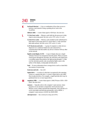 Page 240Glossary
Te r m s
240
Kkeyboard shortcut — A key or combination of keys that you use to 
perform a task instead of using a pointing device such as the 
AccuPoint. 
kilobyte (KB) — A unit of data equal to 1024 bytes. See also byte.
LL1 (level one) cache — Memory cache built into the processor to help 
improve processing speed. See also cache, CPU cache, L2 cache.
L2 (level two) cache — Memory cache installed on the motherboard to 
help improve processing speed. It is slower than L1 cache and faster 
than...