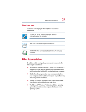 Page 2525Other documentation
Other icons used
Additional icons highlight other helpful or educational 
information: 
TECHNICAL NOTE: This icon highlights technical 
information about the computer.
HINT: This icon denotes helpful hints and tips.
DEFINITION: This icon indicates the definition of a term used 
in the text.
Other documentation
In addition to this user’s guide, your computer comes with the 
following documentation:
An electronic version of the user’s guide. Look for the user’s 
guide icon on your...