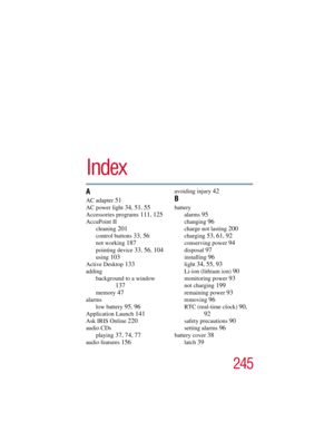 Page 245245
Index
A
AC adapter 51
AC power light 34, 51, 55
Accessories programs 111, 125
AccuPoint II
cleaning 
201
control buttons 33, 56
not working 187
pointing device 33, 56, 104
using 103
Active Desktop 133
adding
background to a window 
137
memory 47
alarms
low battery 
95, 96
Application Launch 141
Ask IRIS Online 220
audio CDs
playing 
37, 74, 77
audio features 156
avoiding injury 42
B
battery
alarms 
95
changing 96
charge not lasting 200
charging 53, 61, 92
conserving power 94
disposal 97
installing...