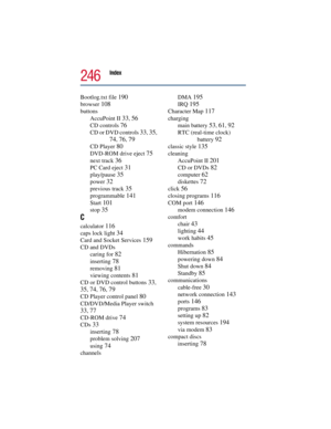 Page 246Index 
246
Bootlog.txt file 190
browser 108
buttons
AccuPoint II 
33, 56
CD controls 76
CD or DVD controls 33, 35, 
74, 76, 79
CD Player 80
DVD-ROM drive eject 75
next track 36
PC Card eject 31
play/pause 35
power 32
previous track 35
programmable 141
Start 101
stop 35
C
calculator 116
caps lock light 34
Card and Socket Services 159
CD and DVDs
caring for 
82
inserting 78
removing 81
viewing contents 81
CD or DVD control buttons 33, 
35, 74, 76, 79
CD Player control panel 80
CD/DVD/Media Player switch...