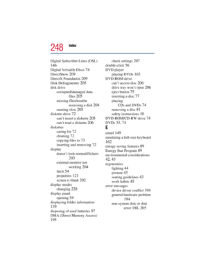 Page 248Index 
248
Digital Subscriber Lines (DSL) 
146
Digital Versatile Discs 74
DirectShow 209
DirectX Foundation 209
Disk Defragmenter 205
disk drive
corrupted/damaged data 
files 
205
missing files/trouble 
accessing a disk 
204
running slow 205
diskette drive 72
can’t insert a diskette 205
can’t read a diskette 206
diskettes
caring for 
72
cleaning 72
copying files to 73
inserting and removing 72
display
doesn’t look normal/flickers 
203
external monitor not 
working 
204
latch 54
properties 121
screen is...